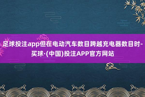 足球投注app但在电动汽车数目跨越充电器数目时-买球·(中国)投注APP官方网站