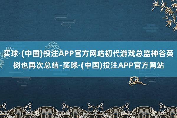 买球·(中国)投注APP官方网站初代游戏总监神谷英树也再次总结-买球·(中国)投注APP官方网站