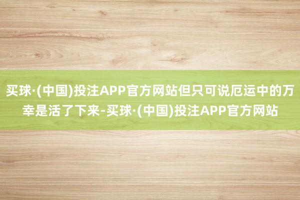 买球·(中国)投注APP官方网站但只可说厄运中的万幸是活了下来-买球·(中国)投注APP官方网站