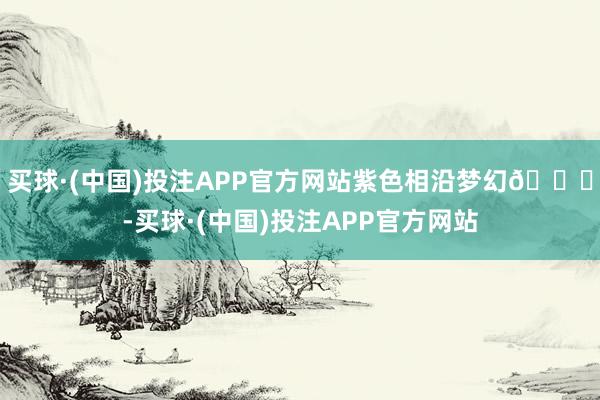 买球·(中国)投注APP官方网站紫色相沿梦幻💜-买球·(中国)投注APP官方网站