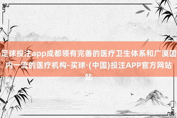 足球投注app成都领有完善的医疗卫生体系和广漠国内一流的医疗机构-买球·(中国)投注APP官方网站
