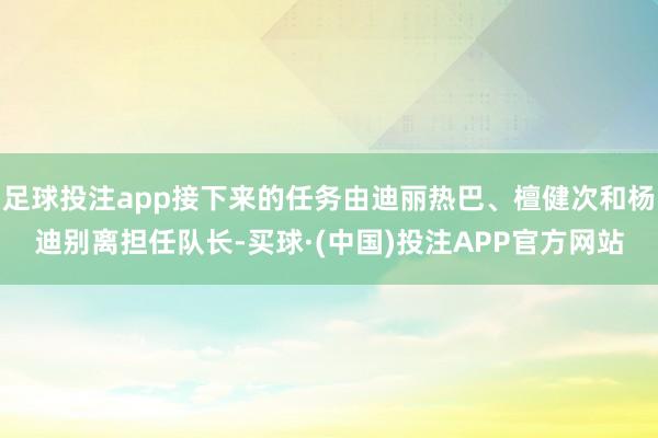 足球投注app接下来的任务由迪丽热巴、檀健次和杨迪别离担任队长-买球·(中国)投注APP官方网站