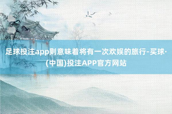 足球投注app则意味着将有一次欢娱的旅行-买球·(中国)投注APP官方网站