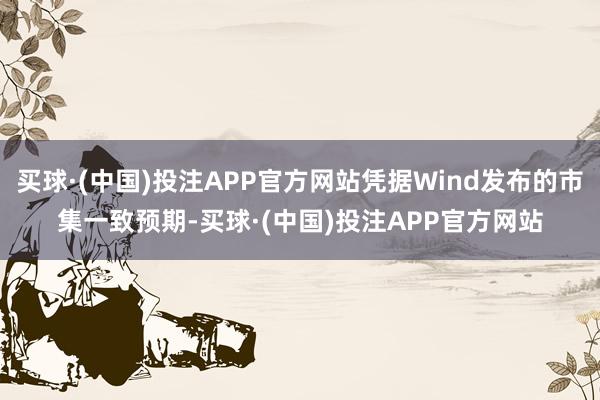 买球·(中国)投注APP官方网站凭据Wind发布的市集一致预期-买球·(中国)投注APP官方网站