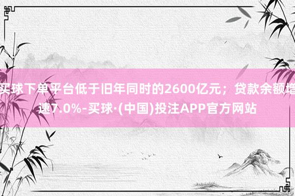 买球下单平台低于旧年同时的2600亿元；贷款余额增速7.0%-买球·(中国)投注APP官方网站