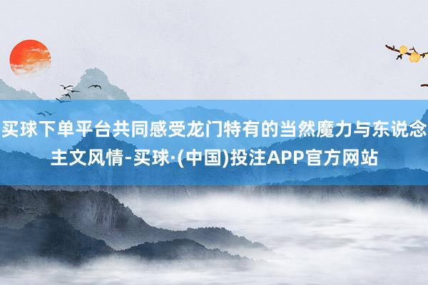 买球下单平台共同感受龙门特有的当然魔力与东说念主文风情-买球·(中国)投注APP官方网站