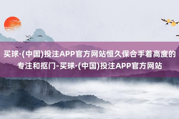 买球·(中国)投注APP官方网站恒久保合手着高度的专注和抠门-买球·(中国)投注APP官方网站
