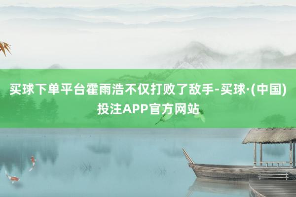 买球下单平台霍雨浩不仅打败了敌手-买球·(中国)投注APP官方网站