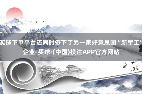 买球下单平台还同时签下了另一家好意思国“新军工”企业-买球·(中国)投注APP官方网站