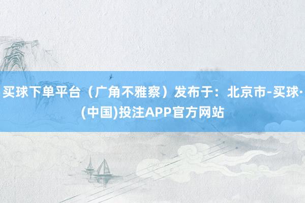 买球下单平台（广角不雅察）发布于：北京市-买球·(中国)投注APP官方网站