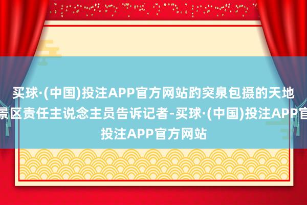 买球·(中国)投注APP官方网站趵突泉包摄的天地等一泉景区责任主说念主员告诉记者-买球·(中国)投注APP官方网站