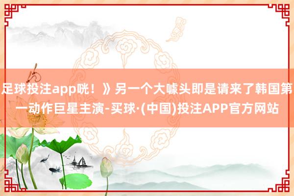 足球投注app咣！》另一个大噱头即是请来了韩国第一动作巨星主演-买球·(中国)投注APP官方网站