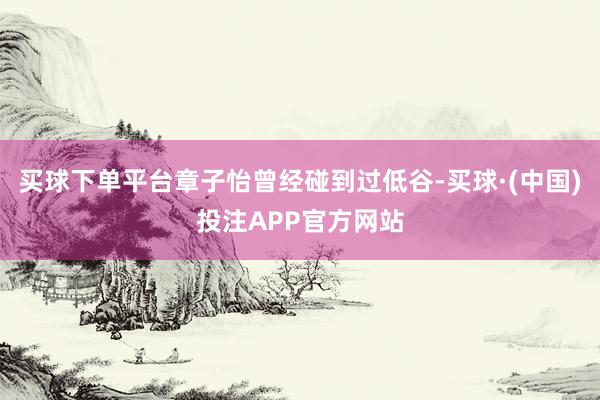 买球下单平台章子怡曾经碰到过低谷-买球·(中国)投注APP官方网站