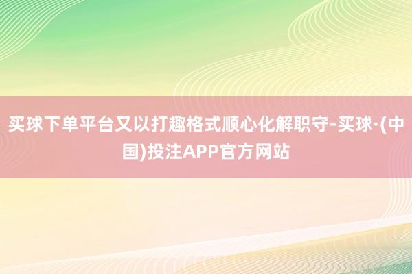 买球下单平台又以打趣格式顺心化解职守-买球·(中国)投注APP官方网站