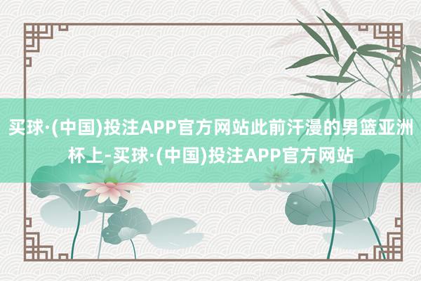 买球·(中国)投注APP官方网站此前汗漫的男篮亚洲杯上-买球·(中国)投注APP官方网站