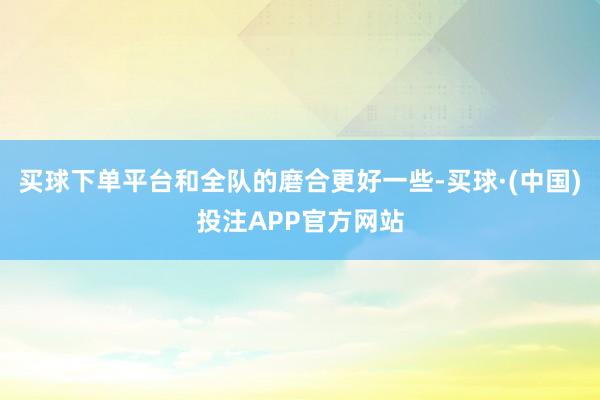 买球下单平台和全队的磨合更好一些-买球·(中国)投注APP官方网站