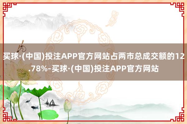买球·(中国)投注APP官方网站占两市总成交额的12.78%-买球·(中国)投注APP官方网站