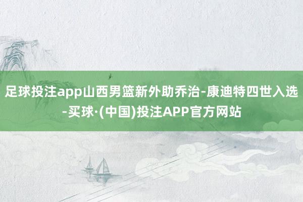 足球投注app山西男篮新外助乔治-康迪特四世入选-买球·(中国)投注APP官方网站