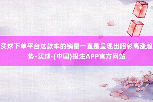 买球下单平台这款车的销量一直是呈现出昭彰高涨趋势-买球·(中国)投注APP官方网站