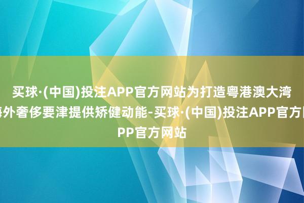 买球·(中国)投注APP官方网站为打造粤港澳大湾区海外奢侈要津提供矫健动能-买球·(中国)投注APP官方网站