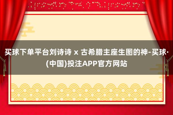 买球下单平台刘诗诗 x 古希腊主座生图的神-买球·(中国)投注APP官方网站