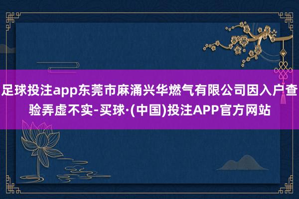 足球投注app东莞市麻涌兴华燃气有限公司因入户查验弄虚不实-买球·(中国)投注APP官方网站