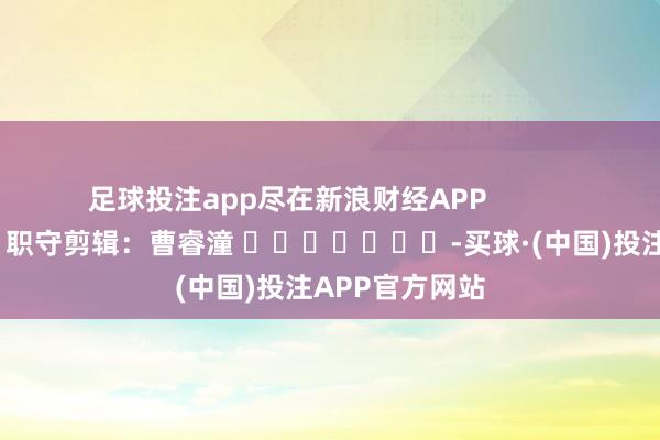 足球投注app尽在新浪财经APP            						职守剪辑：曹睿潼 							-买球·(中国)投注APP官方网站