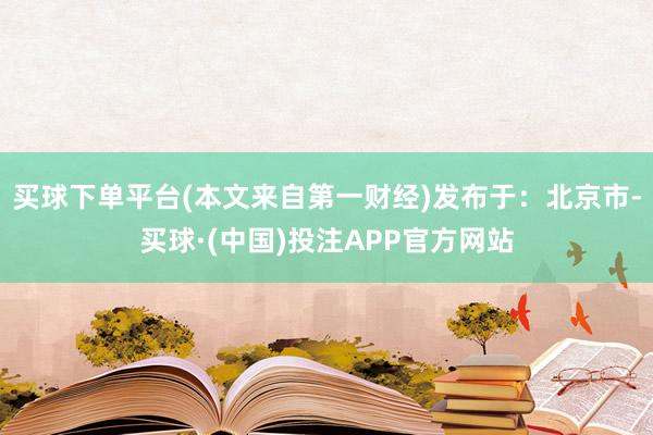 买球下单平台(本文来自第一财经)发布于:北京市-买球·(中国)投注APP官方网站