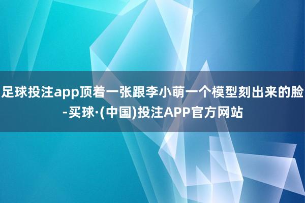 足球投注app顶着一张跟李小萌一个模型刻出来的脸-买球·(中国)投注APP官方网站