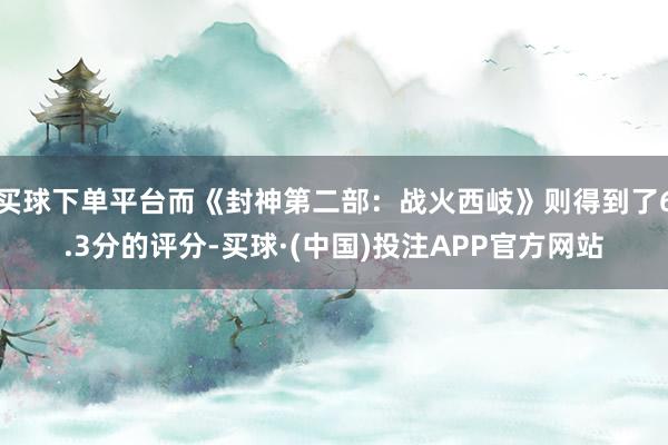 买球下单平台而《封神第二部:战火西岐》则得到了6.3分的评分-买球·(中国)投注APP官方网站
