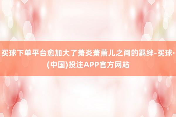 买球下单平台愈加大了萧炎萧薰儿之间的羁绊-买球·(中国)投注APP官方网站