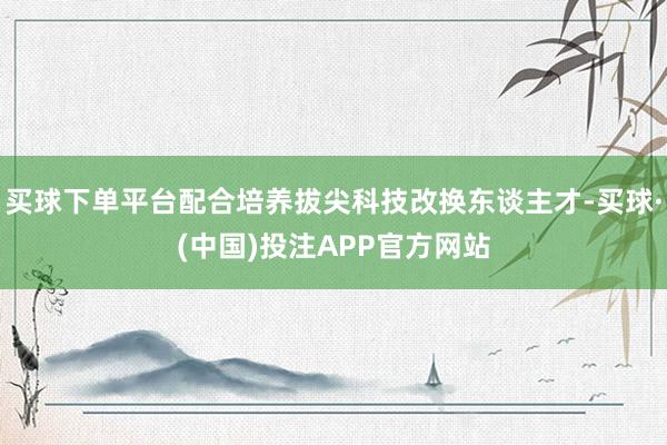 买球下单平台配合培养拔尖科技改换东谈主才-买球·(中国)投注APP官方网站