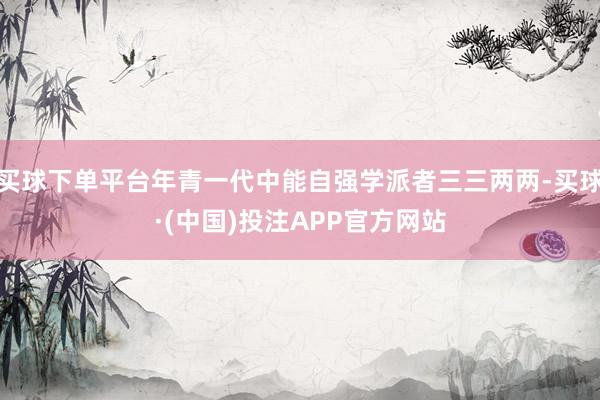 买球下单平台年青一代中能自强学派者三三两两-买球·(中国)投注APP官方网站