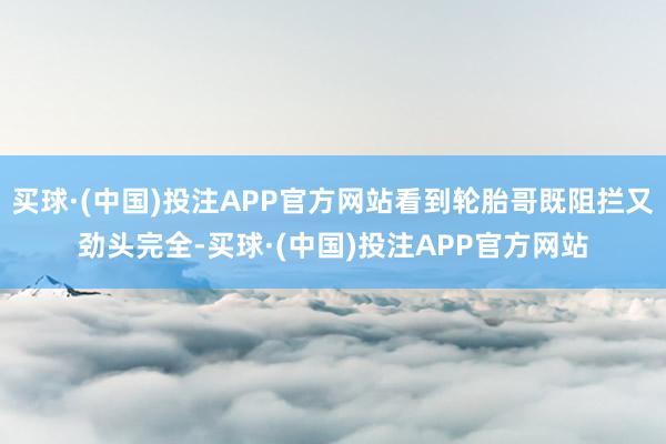买球·(中国)投注APP官方网站看到轮胎哥既阻拦又劲头完全-买球·(中国)投注APP官方网站