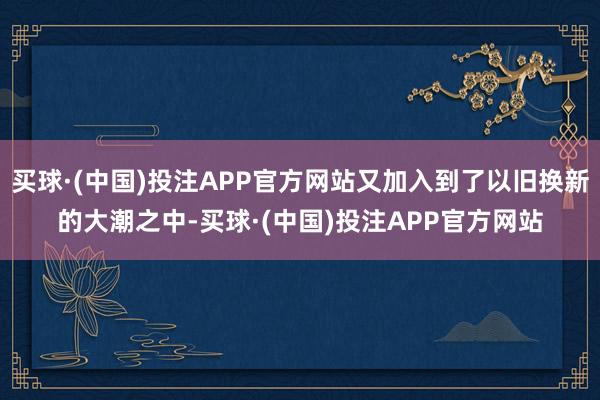 买球·(中国)投注APP官方网站又加入到了以旧换新的大潮之中-买球·(中国)投注APP官方网站