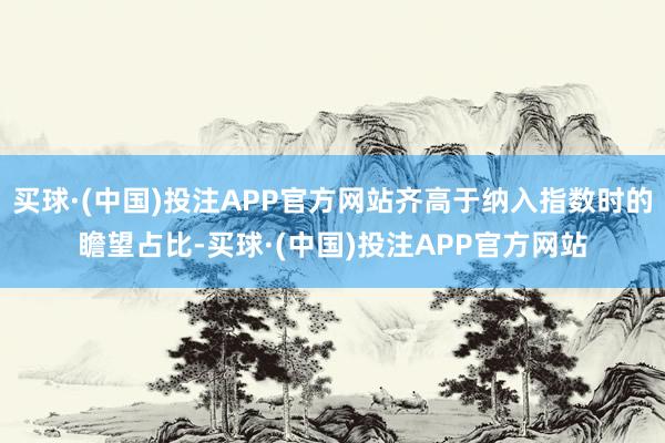 买球·(中国)投注APP官方网站齐高于纳入指数时的瞻望占比-买球·(中国)投注APP官方网站