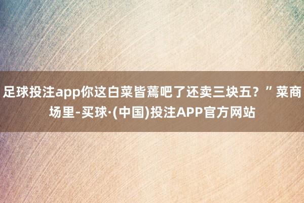 足球投注app你这白菜皆蔫吧了还卖三块五？”菜商场里-买球·(中国)投注APP官方网站