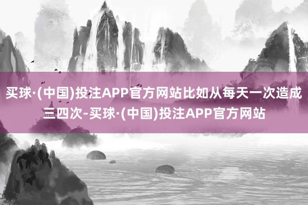 买球·(中国)投注APP官方网站比如从每天一次造成三四次-买球·(中国)投注APP官方网站