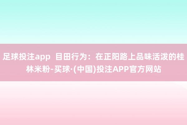 足球投注app  目田行为：在正阳路上品味活泼的桂林米粉-买球·(中国)投注APP官方网站