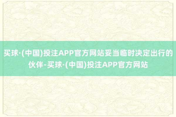 买球·(中国)投注APP官方网站妥当临时决定出行的伙伴-买球·(中国)投注APP官方网站