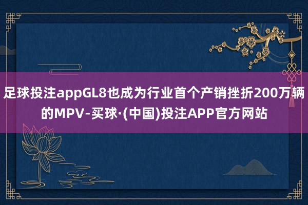 足球投注appGL8也成为行业首个产销挫折200万辆的MPV-买球·(中国)投注APP官方网站