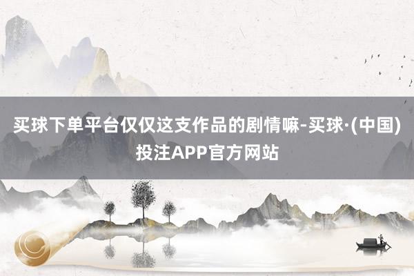 买球下单平台仅仅这支作品的剧情嘛-买球·(中国)投注APP官方网站
