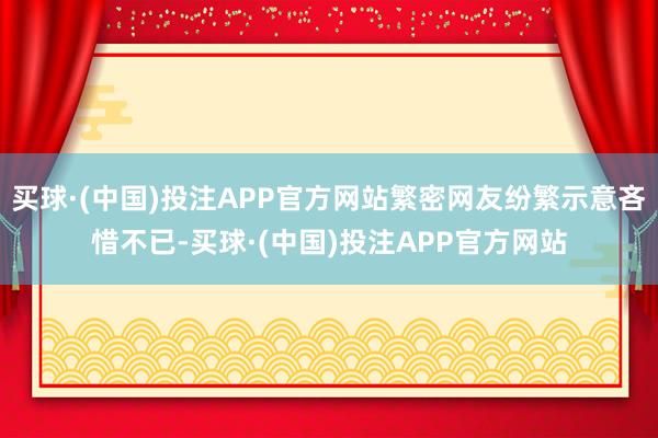 买球·(中国)投注APP官方网站繁密网友纷繁示意吝惜不已-买球·(中国)投注APP官方网站