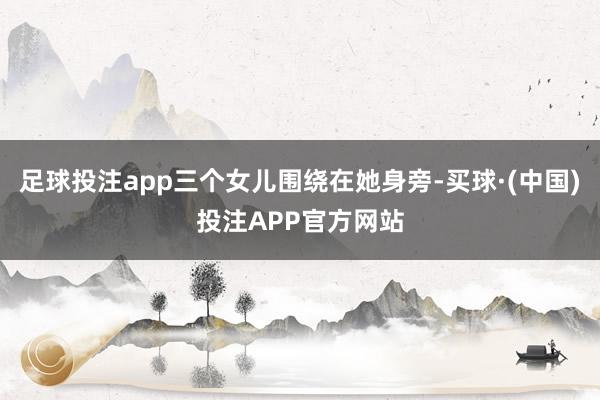 足球投注app三个女儿围绕在她身旁-买球·(中国)投注APP官方网站