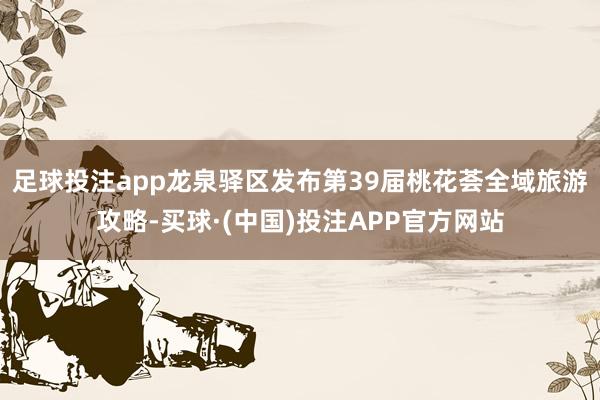 足球投注app龙泉驿区发布第39届桃花荟全域旅游攻略-买球·(中国)投注APP官方网站