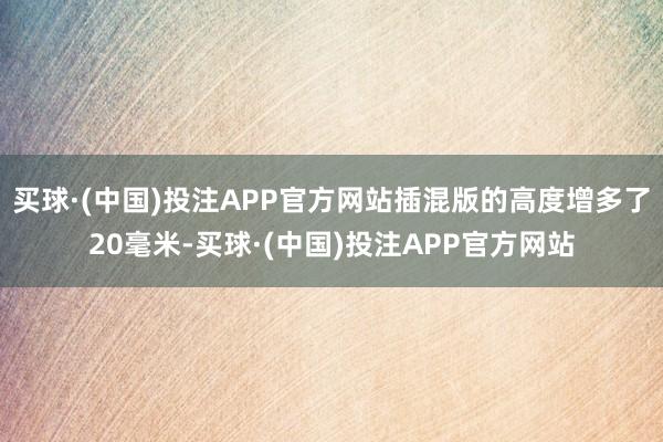 买球·(中国)投注APP官方网站插混版的高度增多了20毫米-买球·(中国)投注APP官方网站