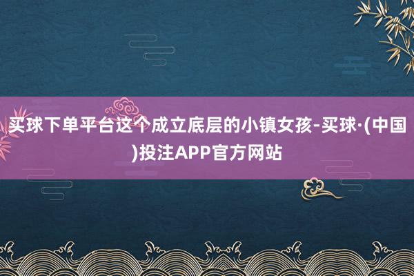 买球下单平台这个成立底层的小镇女孩-买球·(中国)投注APP官方网站