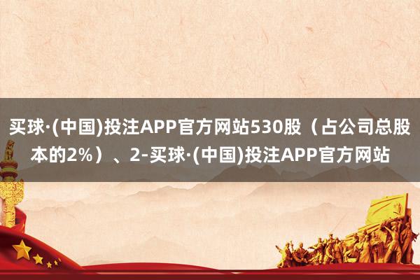 买球·(中国)投注APP官方网站530股（占公司总股本的2%）、2-买球·(中国)投注APP官方网站