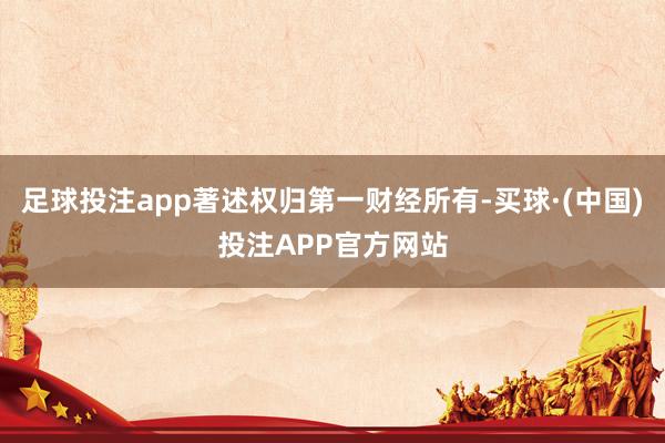 足球投注app著述权归第一财经所有-买球·(中国)投注APP官方网站
