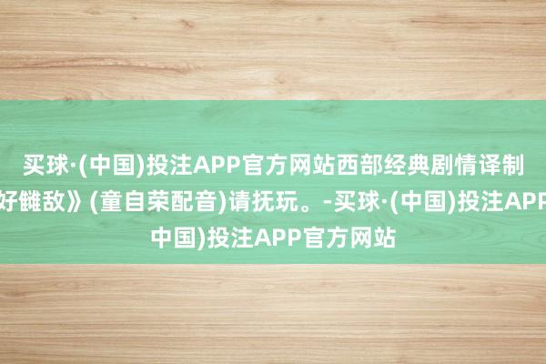 买球·(中国)投注APP官方网站西部经典剧情译制影片《乱好雠敌》(童自荣配音)请抚玩。-买球·(中国)投注APP官方网站